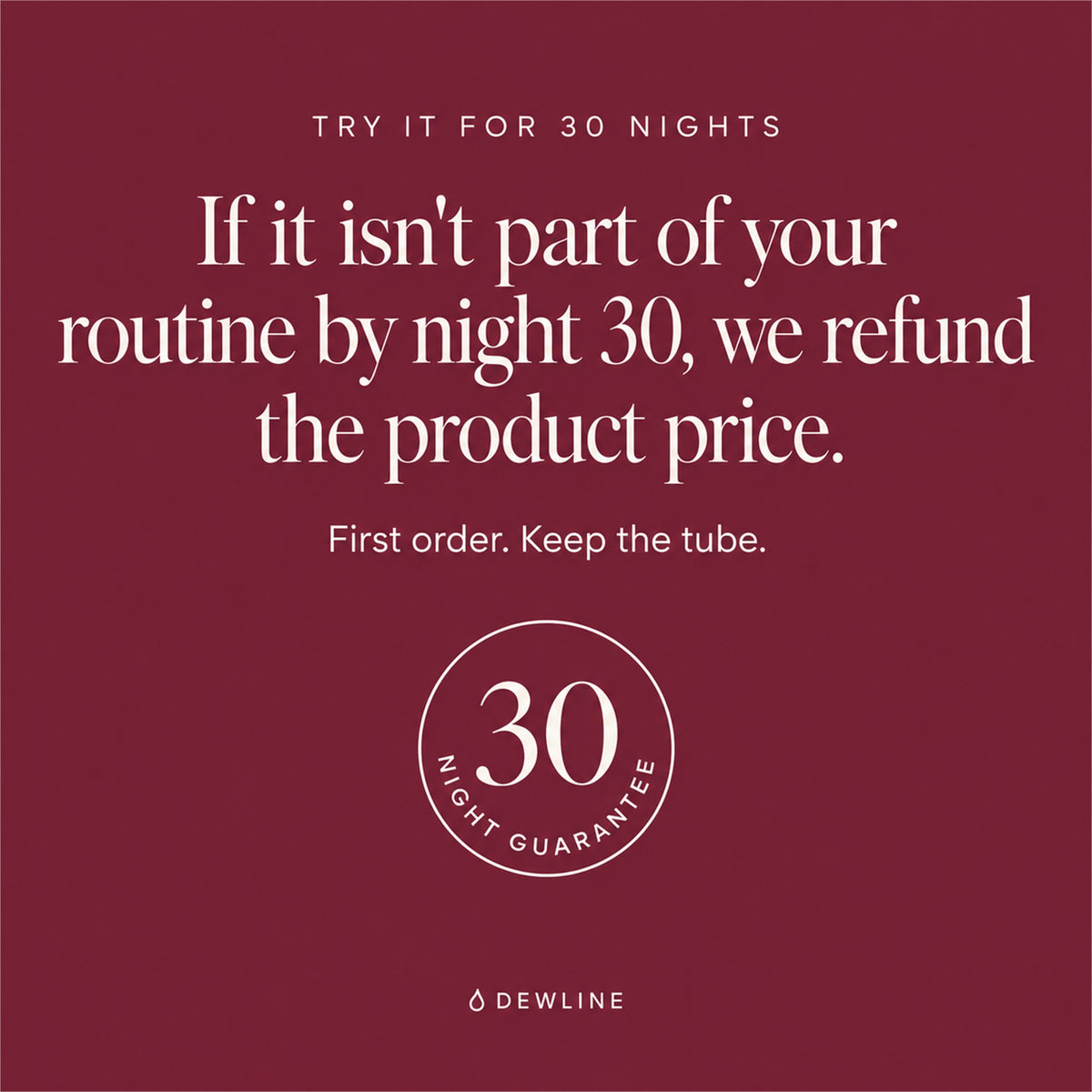 Try it for 30 nights: if it isn't part of your routine by night 30, we refund the product price on your first order